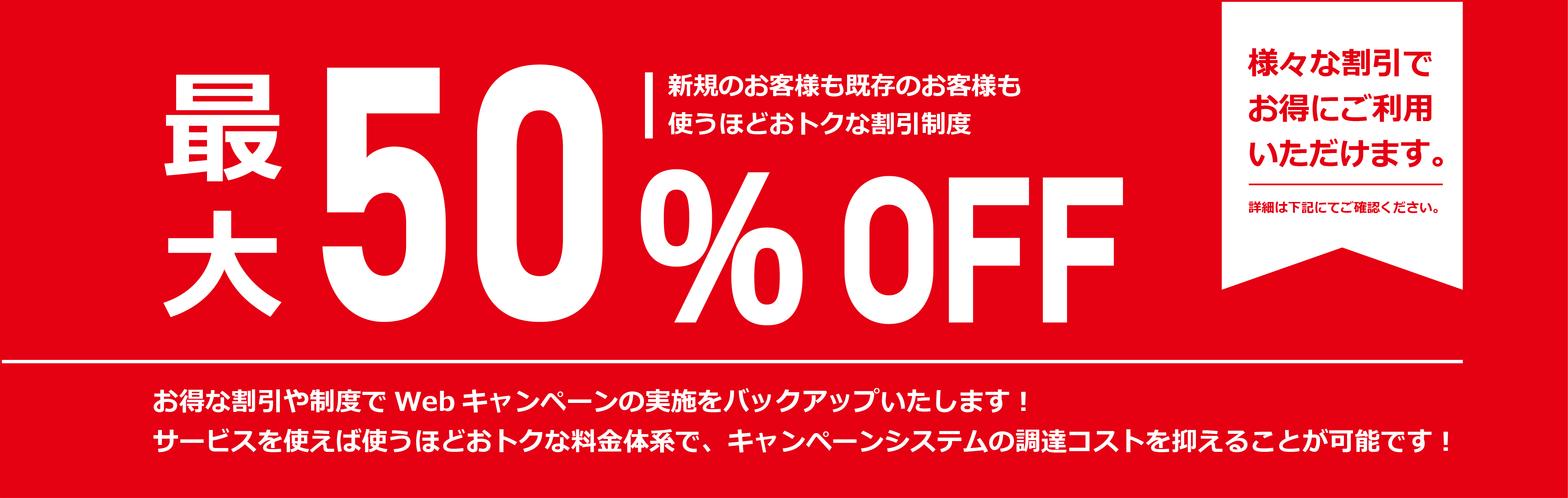 最大50％OFF　新規のお客様も既存のお客様も使うほどおトクな割引制度　お得な割引や制度でWebキャンペーンの実施をバックアップいたします！サービスを使えば使うほどおトクな料金体系で、キャンペーンシステムの調達コストを抑えることが可能です！　様々な割引でお得にご利用いただけます。　詳細は下記にてご確認ください。