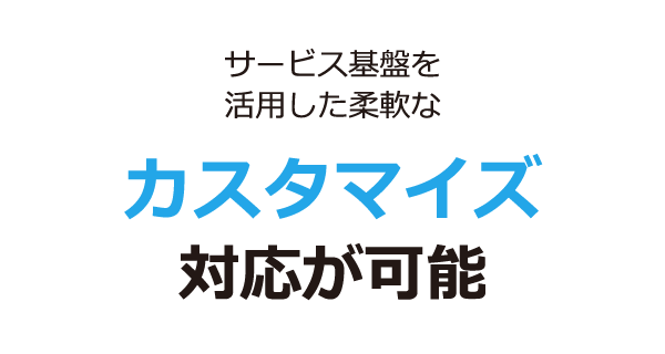 サービス基盤を活用した柔軟なカスタマイズ対応が可能