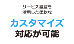 サービス基盤を活用した柔軟なカスタマイズ対応が可能