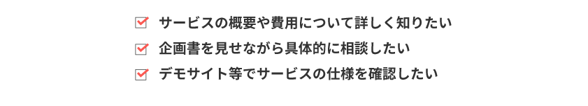 サービス概要や費用について詳しく知りたい　企画書を見せながら具体的に相談したい　デモサイト等でサービスの仕様を確認したい