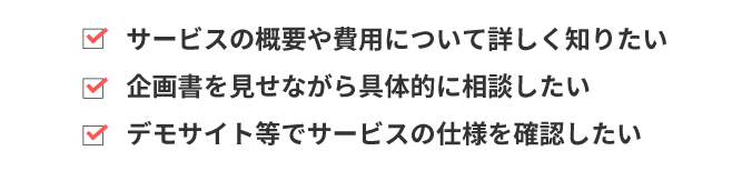 サービス概要や費用について詳しく知りたい　企画書を見せながら具体的に相談したい　デモサイト等でサービスの仕様を確認したい