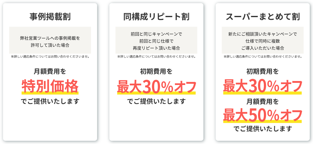 <事例掲載割>弊社営業ツールへの事例掲載を許可して頂いた場合、月額費用を特別価格でご提供いたします。　<同構成リピート割>前回と同じキャンペーンで前回と同じ仕様で再度リピート頂いた場合、初期費用を最大30％オフでご提供いたします。　<スーパーまとめて割>新たにご相談頂いたキャンペーンで仕様で同時に複数ご導入いただいた場合、初期費用を最大30％オフ月額費用を最大50％オフでご提供いたします。　※詳しい適応条件についてはお問い合わせくださいませ。