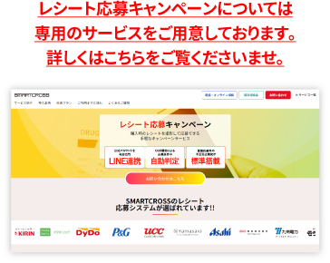 レシート応募キャンペーンについては専用のサービスをご用意しております。詳しくはこちらをご覧くださいませ。